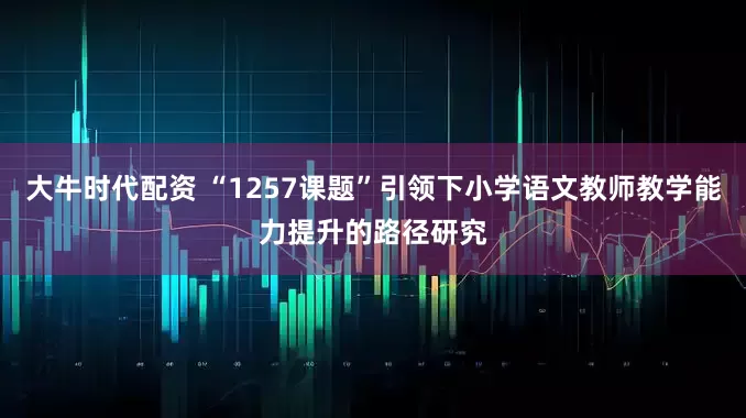 大牛时代配资 “1257课题”引领下小学语文教师教学能力提升的路径研究