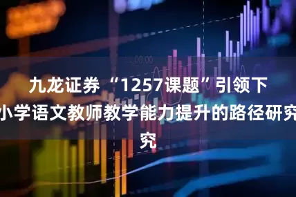 九龙证券 “1257课题”引领下小学语文教师教学能力提升的路径研究