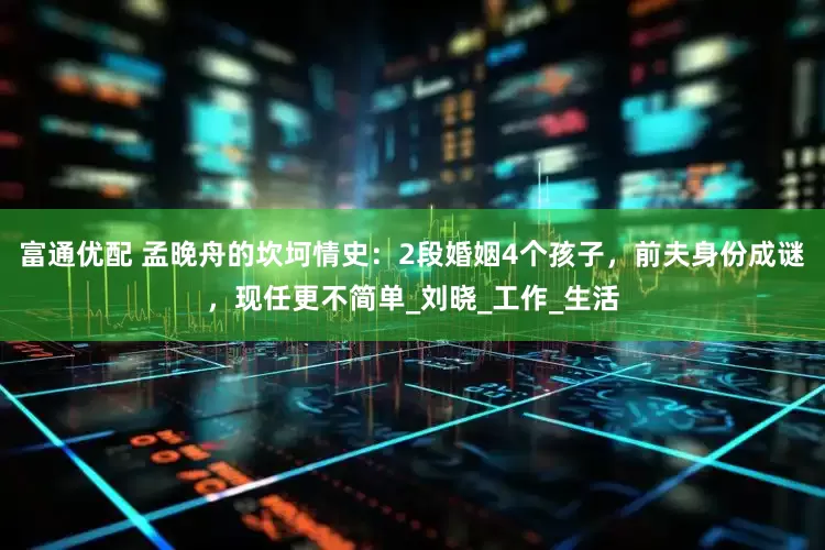 富通优配 孟晚舟的坎坷情史：2段婚姻4个孩子，前夫身份成谜，现任更不简单_刘晓_工作_生活