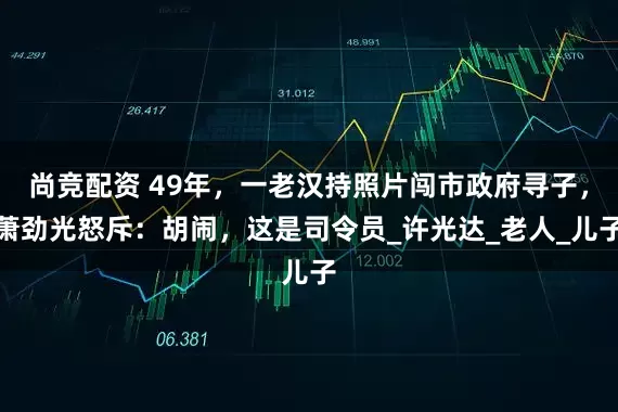 尚竞配资 49年，一老汉持照片闯市政府寻子，萧劲光怒斥：胡闹，这是司令员_许光达_老人_儿子