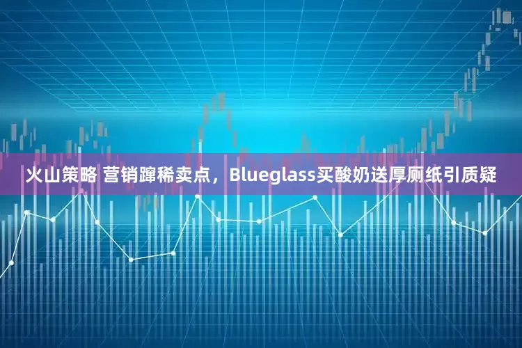 火山策略 营销蹿稀卖点，Blueglass买酸奶送厚厕纸引质疑