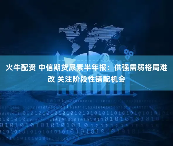 火牛配资 中信期货尿素半年报：供强需弱格局难改 关注阶段性错配机会