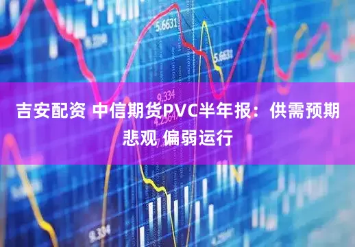 吉安配资 中信期货PVC半年报：供需预期悲观 偏弱运行