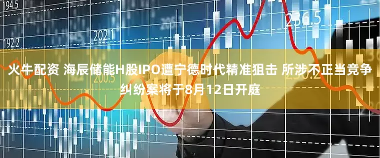 火牛配资 海辰储能H股IPO遭宁德时代精准狙击 所涉不正当竞争纠纷案将于8月12日开庭