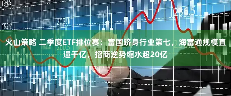 火山策略 二季度ETF排位赛：富国跻身行业第七，海富通规模直逼千亿，招商逆势缩水超20亿