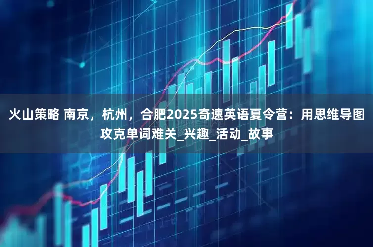 火山策略 南京，杭州，合肥2025奇速英语夏令营：用思维导图攻克单词难关_兴趣_活动_故事