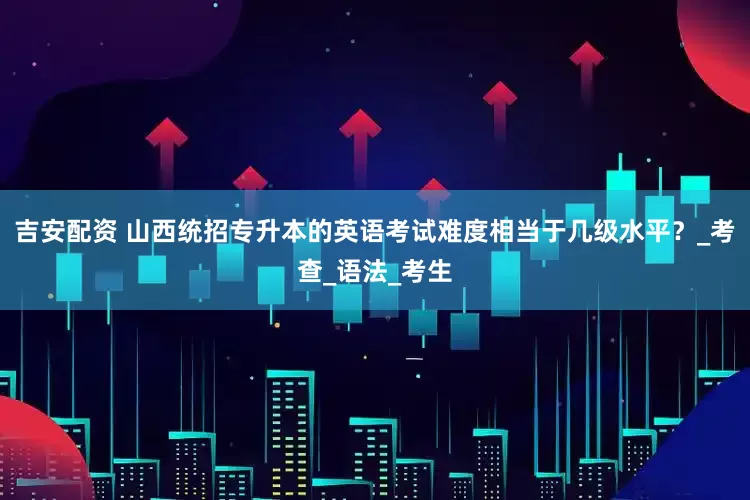 吉安配资 山西统招专升本的英语考试难度相当于几级水平？_考查_语法_考生
