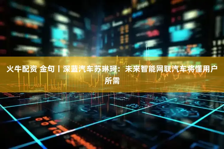 火牛配资 金句丨深蓝汽车苏琳珂：未来智能网联汽车将懂用户所需