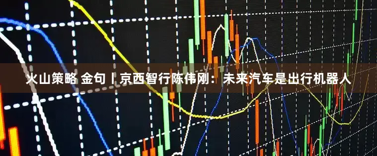 火山策略 金句丨京西智行陈伟刚：未来汽车是出行机器人