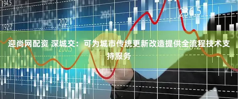 迎尚网配资 深城交：可为城市传统更新改造提供全流程技术支持服务