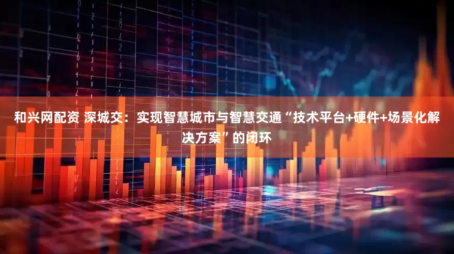和兴网配资 深城交：实现智慧城市与智慧交通“技术平台+硬件+场景化解决方案”的闭环
