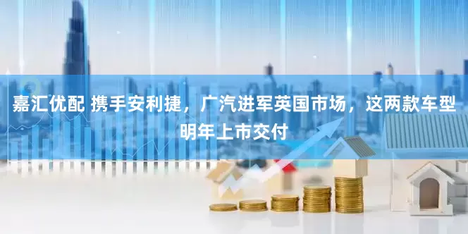 嘉汇优配 携手安利捷，广汽进军英国市场，这两款车型明年上市交付
