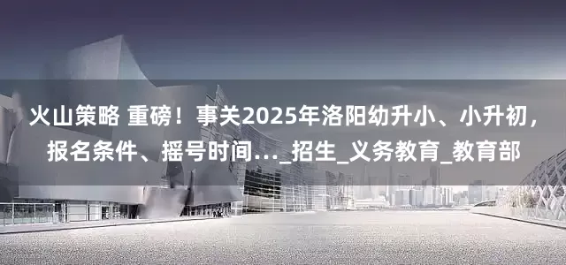 火山策略 重磅！事关2025年洛阳幼升小、小升初，报名条件、摇号时间…_招生_义务教育_教育部