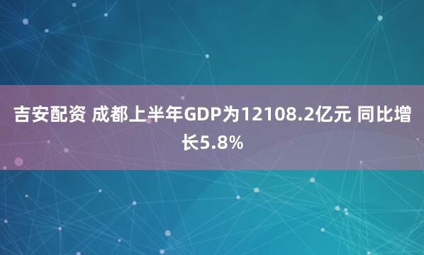 吉安配资 成都上半年GDP为12108.2亿元 同比增长5.8%