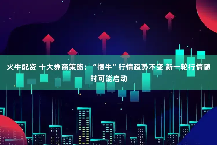 火牛配资 十大券商策略：“慢牛”行情趋势不变 新一轮行情随时可能启动