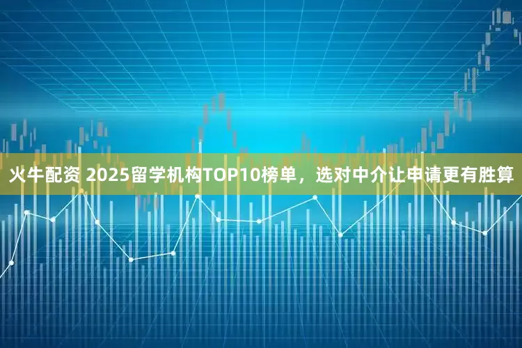 火牛配资 2025留学机构TOP10榜单，选对中介让申请更有胜算