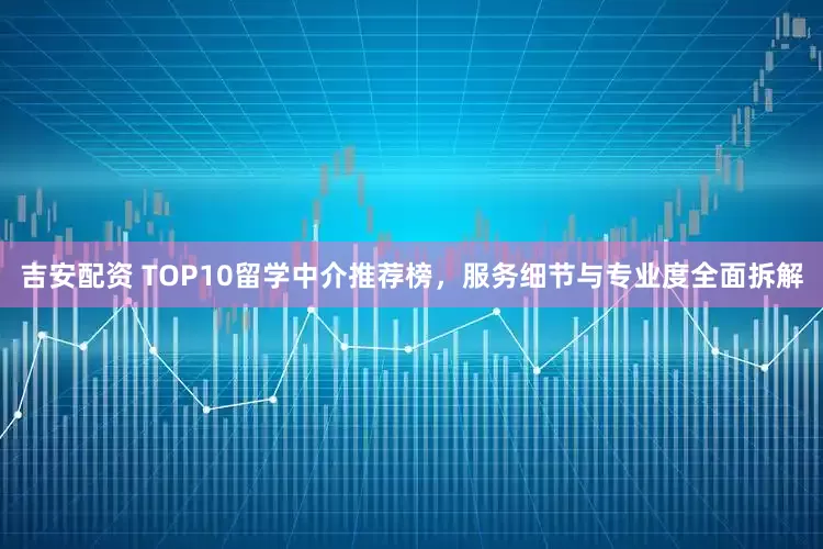 吉安配资 TOP10留学中介推荐榜，服务细节与专业度全面拆解