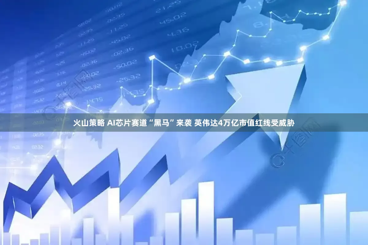 火山策略 AI芯片赛道“黑马”来袭 英伟达4万亿市值红线受威胁