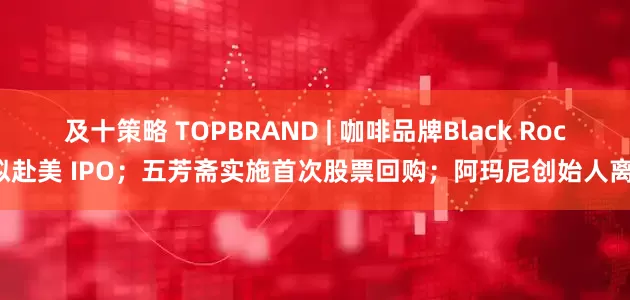 及十策略 TOPBRAND | 咖啡品牌Black Rock拟赴美 IPO；五芳斋实施首次股票回购；阿玛尼创始人离世