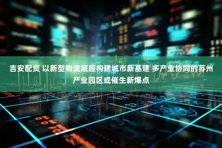 吉安配资 以新型物流底座构建城市新基建 多产业协同的苏州产业园区或催生新爆点