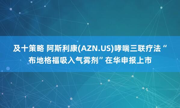 及十策略 阿斯利康(AZN.US)哮喘三联疗法“布地格福吸入气雾剂”在华申报上市