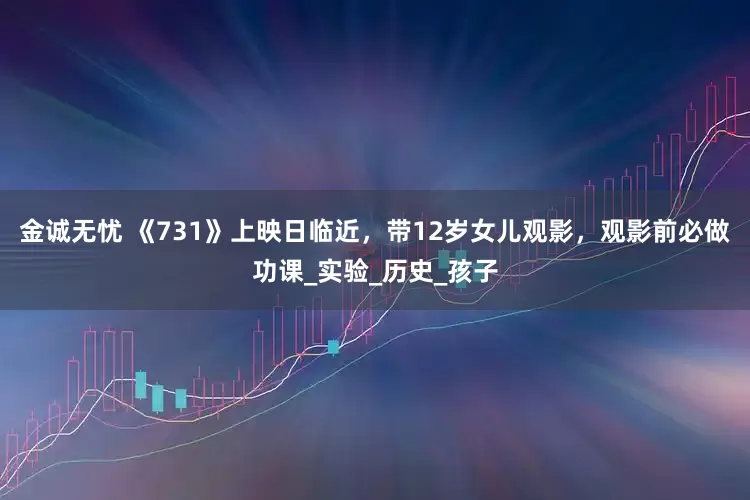 金诚无忧 《731》上映日临近，带12岁女儿观影，观影前必做功课_实验_历史_孩子