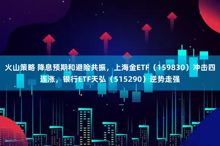 火山策略 降息预期和避险共振,上海金ETF(159830)冲击四连涨,银行ETF天弘(515290)逆势走强