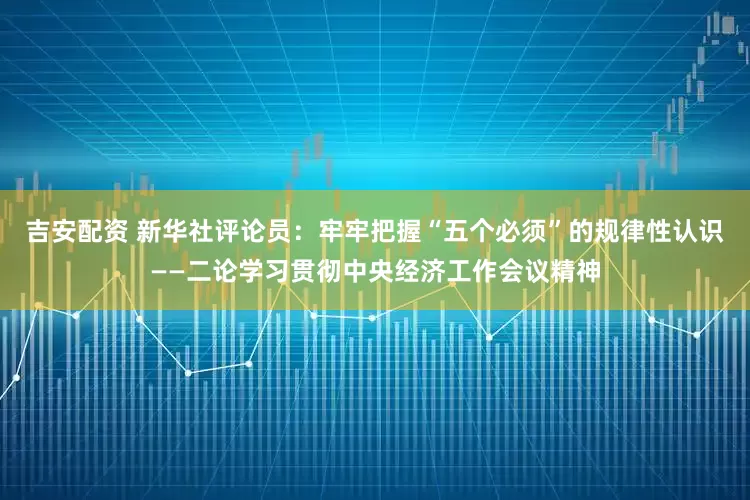 吉安配资 新华社评论员：牢牢把握“五个必须”的规律性认识——二论学习贯彻中央经济工作会议精神