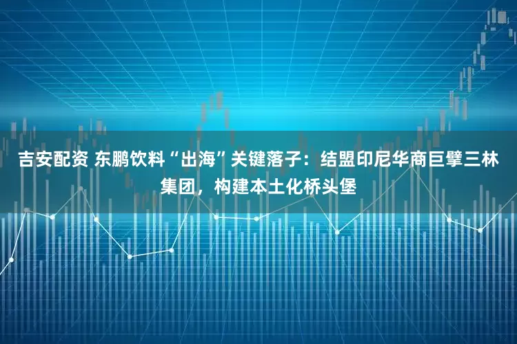 吉安配资 东鹏饮料“出海”关键落子：结盟印尼华商巨擘三林集团，构建本土化桥头堡